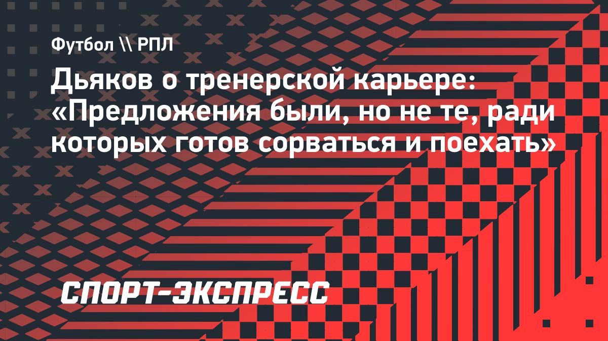 Дьяков: «Предложения были, но не те, ради которых готов сорваться и поехать»