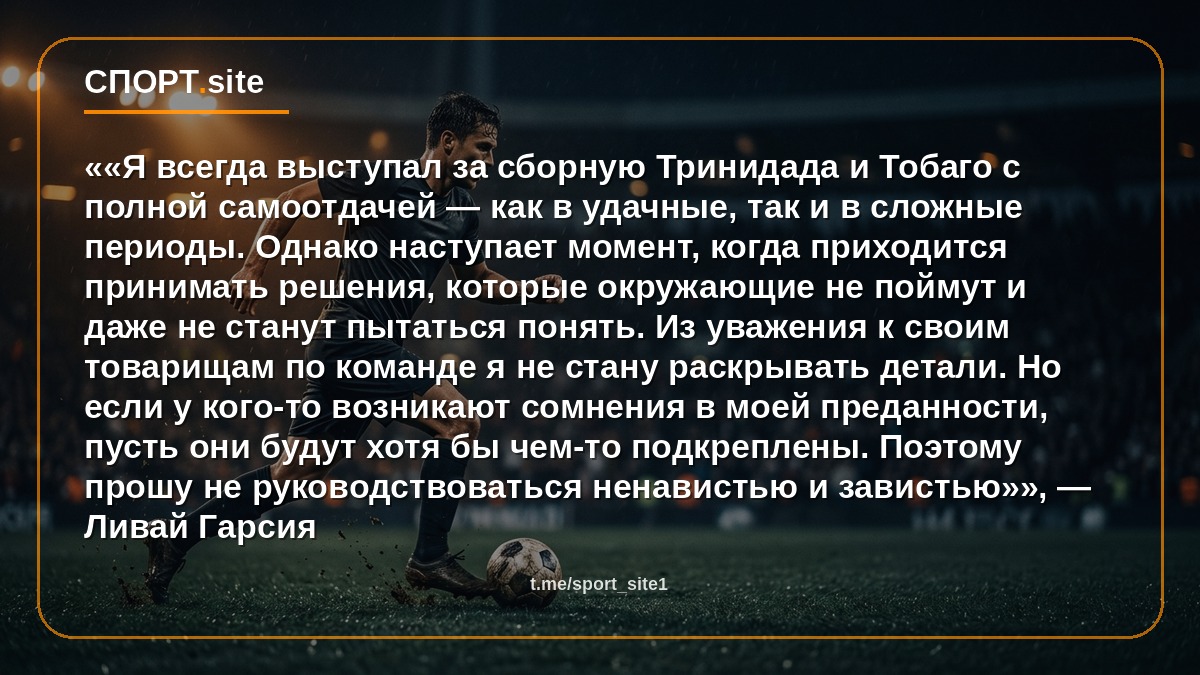 ««Я всегда выступал за сборную Тринидада и Тобаго с полной самоотдачей — как в удачные, так и в сложные периоды. Однако наступает момент, когда приходится принимать решения, которые окружающие не поймут и даже не станут пытаться понять. Из уважения к своим товарищам по команде я не стану раскрывать детали. Но если у кого-то возникают сомнения в моей преданности, пусть они будут хотя бы чем-то подкреплены. Поэтому прошу не руководствоваться ненавистью и завистью»», — Ливай Гарсия