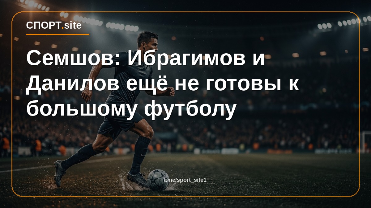 Семшов: Ибрагимов и Данилов ещё не готовы к большому футболу
