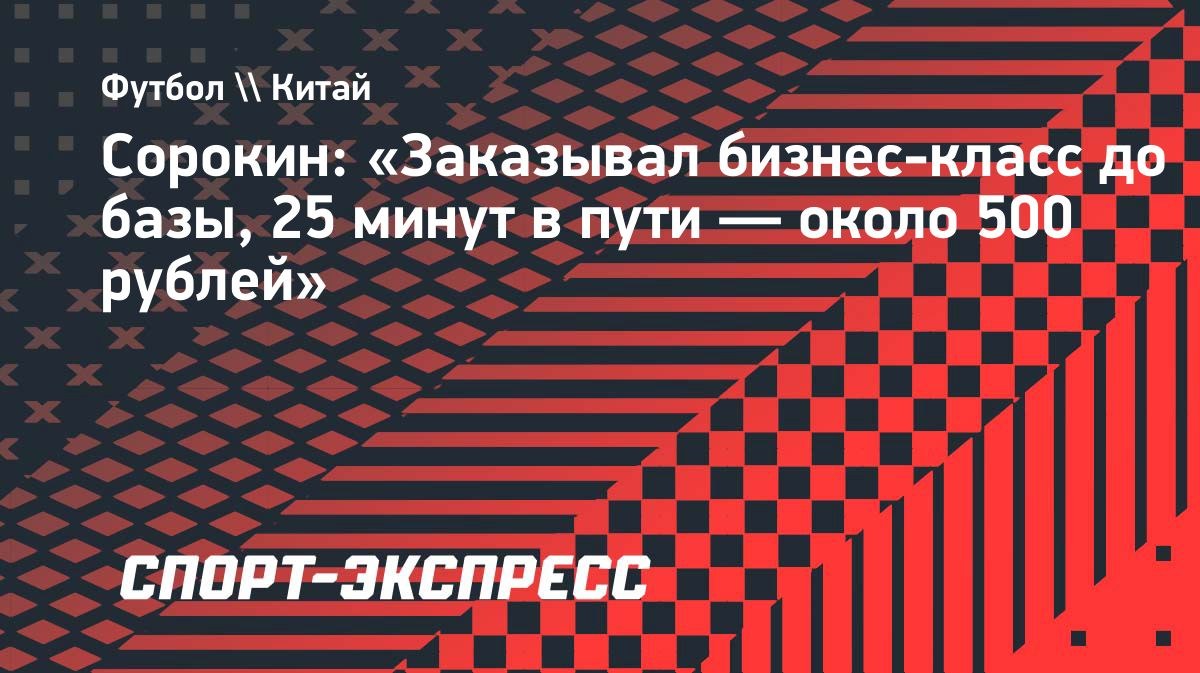 Сорокин: «Заказывал бизнес-класс до базы, 25 минут в пути — около 500 рублей»