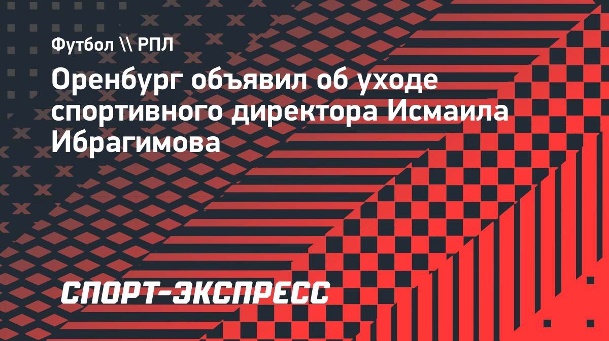 Спортивный директор "Оренбурга" Ибрагимов покинул клуб
