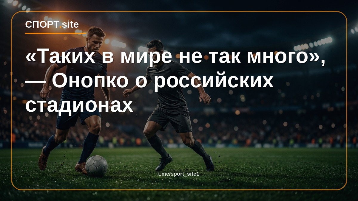 «Таких в мире не так много», — Онопко о российских стадионах