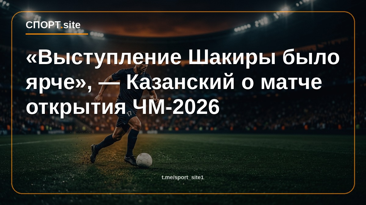 «Выступление Шакиры было ярче», — Казанский о матче открытия ЧМ-2026